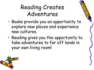 Reading Creates AdventuresBooks provide you an opportunity to explore new places and experience new cultures.Reading gives you the opportunity to take adventures to far off lands in your own living room!