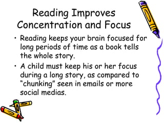 Reading Improves Concentration and FocusReading keeps your brain focused for long periods of time as a book tells the whole story.  A child must keep his or her focus during a long story, as compared to “chunking” seen in emails or more social medias.