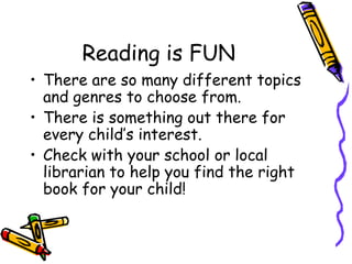 Reading is FUNThere are so many different topics and genres to choose from.There is something out there for every child’s interest. Check with your school or local librarian to help you find the right book for your child!