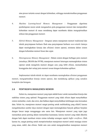 | 7
atau proses tertentu sesuai dengan kebutuhan, sehingga memaksimalkan penggunaan
memori.
4. Machine Learning-based Memory Management : Penggunaan algoritma
pembelajaran mesin untuk menganalisis pola penggunaan memori dan memprediksi
kebutuhan memori di masa mendatang dapat membantu dalam mengoptimalkan
alokasi dan penggunaan memori.
5. Hybrid Memory Management : Integrasi antara manajemen memori tradisional dan
teknik penyimpanan berbasis flash atau penyimpanan berbasis non-volatile lainnya
dapat meningkatkan kinerja dan efisiensi sistem operasi, terutama dalam sistem
dengan kebutuhan memori besar dan cepat.
6. Heterogeneous Memory Management : Dalam sistem dengan berbagai jenis memori
(misalnya, DRAM dan NVM), manajemen memori heterogen memungkinkan sistem
operasi untuk mengelola memori dengan cara yang lebih efisien, memanfaatkan
keunggulan dari setiap jenis memori sesuai dengan kebutuhan aplikasi.
Implementasi teknik-teknik ini dapat membantu meningkatkan efisiensi penggunaan
memori, mengoptimalkan kinerja sistem operasi, dan mendukung aplikasi yang semakin
kompleks dan beragam.
Selain itu, manajemen memori yang tepat adalah kunci untuk memastikan kinerja dan
stabilitas sistem yang optimal. Penggunaan memori yang tidak efisien dapat menyebabkan
sistem melambat, crash, dan error, dan bahkan dapat menyebabkan kehilangan atau kerusakan
data. Selain itu, manajemen memori sangat penting untuk multitasking yang efektif, karena
mengalokasikan sumber daya memori dengan tepat memungkinkan banyak aplikasi berjalan
dengan lancar tanpa mengganggu satu sama lain. Manajemen memori yang tepat juga
memainkan peran penting dalam memastikan keamanan, karena memori yang tidak dikelola
dengan baik dapat membuat sistem rentan terhadap serangan seperti buffer overflows. Oleh
karena itu, sangat penting untuk memprioritaskan manajemen memori untuk menjaga sistem
yang aman, stabil, dan efisien. Salah satu cara untuk mengoptimalkan manajemen memori
 
