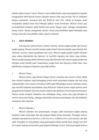 | 8
adalah melalui memori virtual. Memori virtual adalah teknik yang memungkinkan komputer
menggunakan lebih banyak memori daripada memori fisik yang tersedia. Hal ini dilakukan
dengan mentransfer sementara data dari RAM ke hard disk. Teknik ini berguna untuk
menjalankan aplikasi besar atau beberapa aplikasi secara bersamaan. Memori virtual juga
memungkinkan komputer untuk beralih antar proses dengan cepat, sehingga meningkatkan
kinerja sistem. Namun, penggunaan memori virtual yang berlebihan dapat berdampak pada
kinerja sistem dan menyebabkan waktu respons melambat.
Ada tiga jenis utama memori: memori sensorik, memori jangka pendek, dan memori
jangka panjang. Memori sensorik mengacu pada memori berumur pendek yang terbentuk dari
informasi sensorik, seperti penglihatan atau suara. Memori jangka pendek adalah informasi
yang sedang diperhatikan dan diproses. Ini memiliki kapasitas dan durasi yang terbatas.
Memori jangka panjang adalah informasi yang telah ditransfer dari memori jangka pendek dan
disimpan untuk diambil nanti. Kapasitasnya sangat besar dan durasinya relatif lama, serta
diperkirakan mempunyai kapasitas yang tidak terbatas.
1. Memori Utama :
Memori primer, juga dikenal sebagai memori sementara atau memori volatil, adalah
jenis memori komputer yang bertanggung jawab untuk menyimpan program dan data yang
sedang berjalan. Jenis memori ini biasanya lebih cepat dibandingkan memori sekunder, namun
juga memiliki kapasitas penyimpanan yang lebih kecil. Memori primer sangat penting untuk
pengoperasian komputer dan terus-menerus diakses dan diperbarui oleh unit pemrosesan pusat.
Namun, ketika komputer dimatikan atau dihidupkan ulang, semua data yang disimpan di
memori utama akan hilang, sehingga menekankan perlunya pencadangan rutin dan kebijakan
manajemen data yang kuat.
2. Memori Sekunder :
Memori sekunder, atau penyimpanan, mengacu pada kemampuan jangka panjang
komputer untuk menyimpan data dan program bahkan ketika dimatikan. Perangkat memori
sekunder mencakup hard disk drive, solid-state drive, USB flash drive, kartu memori, dan disk
optik. Perangkat ini menyediakan ruang penyimpanan dalam jumlah besar, dengan hard disk
drive pada umumnya menawarkan penyimpanan beberapa terabyte. Karena perangkat memori
 