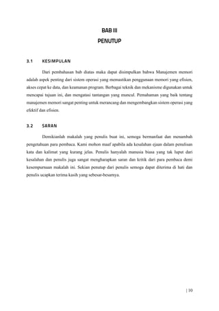 | 10
Dari pembahasan bab diatas maka dapat disimpulkan bahwa Manajemen memori
adalah aspek penting dari sistem operasi yang memastikan penggunaan memori yang efisien,
akses cepat ke data, dan keamanan program. Berbagai teknik dan mekanisme digunakan untuk
mencapai tujuan ini, dan mengatasi tantangan yang muncul. Pemahaman yang baik tentang
manajemen memori sangat penting untuk merancang dan mengembangkan sistem operasi yang
efektif dan efisien.
Demikianlah makalah yang penulis buat ini, semoga bermanfaat dan menambah
pengetahuan para pembaca. Kami mohon maaf apabila ada kesalahan ejaan dalam penulisan
kata dan kalimat yang kurang jelas. Penulis hanyalah manusia biasa yang tak luput dari
kesalahan dan penulis juga sangat mengharapkan saran dan kritik dari para pembaca demi
kesempurnaan makalah ini. Sekian penutup dari penulis semoga dapat diterima di hati dan
penulis ucapkan terima kasih yang sebesar-besarnya.
 