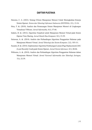| 11
Harsono, C. A. (2022). Strategi Efisien Manajemen Memori Untuk Meningkatkan Kinerja
Sistem Operasi. Sistem dan Teknologi Informasi Indonesia (SINTESIA), 2(1), 12-16.
Hery, T. &. (2010). Analisis dan Perancangan Sistem Manajemen Memori di Lingkungan
Virtualisasi VMware. Jurnal Informatika, 6(1), 57-66.
Indarto, D. &. (2012). Algoritma Terjadwal untuk Manajemen Memori Virtual pada Sistem
Operasi Time Sharing. Jurnal Ilmiah Ilmu Komputer, 9(1), 51-59.
Setiawan, A. &. (2014). Analisis dan Perbandingan Algoritma Penggantian Halaman pada
Manajemen Memori Virtual. Jurnal Teknologi dan Sistem Komputer, 2(2), 105-111.
Susanto, D. &. (2016). Implementasi Algoritma Pembuangan Laman (Page Replacement) LRU
(Least Recently Used) pada Sistem Operasi. Jurnal Sistem Informasi, 8(1), 80-86.
Wibisono, A. &. (2018). Analisis dan Perbandingan Algoritma Penggantian Halaman dalam
Manajemen Memori Virtual. Jurnal Nasional Informatika dan Teknologi Jaringan,
7(1), 32-39.
 