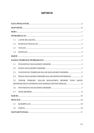 | iii
KATA PENGANTAR...............................................................................................................ii
DAFTAR ISI........................................................................................................................... iii
BAB I.........................................................................................................................................1
PENDAHULUAN.....................................................................................................................1
1.1 LATAR BELAKANG .................................................................................................1
1.2 RUMUSAN MASALAH............................................................................................2
1.3 TUJUAN .....................................................................................................................2
1.4 MANFAAT..................................................................................................................2
BAB II .......................................................................................................................................3
KAJIAN TEORI DAN PEMBAHASAN ...............................................................................3
2.1 PENGERTIAN MANAJEMEN MEMORI ................................................................3
2.2 PERAN MANAJEMEN MEMORI ............................................................................3
2.3 TANTANGAN TERBESAR DALAM MANAJEMEN MEMORI............................5
2.4 PERAN MANAJEMEN MEMORI DALAM SISTEM INFORMASI ......................6
2.5 TEKNIK TERBARU DALAM MANAJEMEN MEMORI YANG DAPAT
MENINGKATKAN EFISIENSI DAN KINERJA SISTEM OPERASI................................6
2.6 PENTINGNYA MANAJEMEN MEMORI ................................................................7
2.7 JENIS MEMORI.........................................................................................................8
BAB III....................................................................................................................................10
PENUTUP...............................................................................................................................10
3.1 KESIMPULAN.........................................................................................................10
3.2 SARAN .....................................................................................................................10
DAFTAR PUSTAKA .............................................................................................................11
 