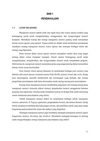 | 1
Manajemen memori adalah salah satu aspek kunci dari sistem operasi modern yang
bertanggung jawab untuk mengalokasikan, menggunakan, dan mengosongkan memori
komputer. Memahami konsep dan strategi manajemen memori penting untuk memastikan
kinerja sistem operasi yang optimal. Tujuan artikel ini adalah untuk memberikan pemahaman
mendalam tentang manajemen memori sistem operasi dan meninjau berbagai teknik dan
strategi yang digunakan.
Peran memori dalam sistem operasi memori merupakan sumber daya yang sangat
penting dalam sistem komputer manapun. Sistem operasi bertanggung jawab untuk
mengalokasikan, menjadwalkan, dan mengosongkan memori untuk menjalankan program.
Oleh karena itu, manajemen memori memainkan peran yang sangat penting dalam memastikan
kinerja sistem secara keseluruhan.
Jenis memori sistem operasi dokumen ini menjelaskan berbagai jenis memori yang
dikelola oleh sistem operasi, termasuk memori fisik (RAM), memori virtual, dan cache. Setiap
jenis penyimpanan memiliki karakteristik dan kemampuan yang berbeda, dan strategi
pengelolaan penyimpanan anda harus disesuaikan untuk masing-masing jenis penyimpanan.
Konsep dasar manajemen memori memberikan penjelasan rinci tentang konsep dasar
manajemen memori, termasuk alokasi memori, penjadwalan memori, penggantian halaman
(paging), dan segmentasi. Penting untuk memahami konsep ini dengan baik untuk merancang
sistem manajemen penyimpanan yang efisien.
Teknik manajemen memori artikel ini menjelaskan berbagai teknik manajemen
memori, antara lain: B. Paging, segmentasi, pengumpulan memori, dan alokasi dinamis. Setiap
teknik mempunyai kelebihan dan kekurangan tertentu, dan pemilihan teknik yang tepat sangat
bergantung pada karakteristik sistem dan aplikasi yang dijalankan.
Tantangan manajemen memori juga membahas tantangan manajemen memori seperti
fragmentasi memori, thrashing, dan deadlock. Memahami tantangan-tantangan ini penting
untuk mengembangkan strategi manajemen penyimpanan yang efektif.
 