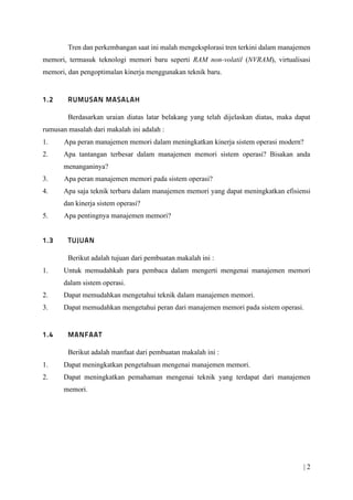 | 2
Tren dan perkembangan saat ini malah mengeksplorasi tren terkini dalam manajemen
memori, termasuk teknologi memori baru seperti RAM non-volatil (NVRAM), virtualisasi
memori, dan pengoptimalan kinerja menggunakan teknik baru.
Berdasarkan uraian diatas latar belakang yang telah dijelaskan diatas, maka dapat
rumusan masalah dari makalah ini adalah :
1. Apa peran manajemen memori dalam meningkatkan kinerja sistem operasi modern?
2. Apa tantangan terbesar dalam manajemen memori sistem operasi? Bisakan anda
menanganinya?
3. Apa peran manajemen memori pada sistem operasi?
4. Apa saja teknik terbaru dalam manajemen memori yang dapat meningkatkan efisiensi
dan kinerja sistem operasi?
5. Apa pentingnya manajemen memori?
Berikut adalah tujuan dari pembuatan makalah ini :
1. Untuk memudahkah para pembaca dalam mengerti mengenai manajemen memori
dalam sistem operasi.
2. Dapat memudahkan mengetahui teknik dalam manajemen memori.
3. Dapat memudahkan mengetahui peran dari manajemen memori pada sistem operasi.
Berikut adalah manfaat dari pembuatan makalah ini :
1. Dapat meningkatkan pengetahuan mengenai manajemen memori.
2. Dapat meningkatkan pemahaman mengenai teknik yang terdapat dari manajemen
memori.
 