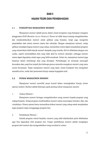 | 3
Manajemen memori adalah proses dalam sistem komputer yang bertujuan mengatur
penggunaan RAM (Random Access Memory). Proses ini tidak hanya tentang mengalokasikan
dan mendesalokasikan memori untuk aplikasi yang berjalan, tetapi juga mengelola
perpindahan data antara memori utama dan sekunder. Dengan manajemen memori, setiap
aplikasi mendapat bagian memori yang cukup, memastikan sistem dapat menjalankan program
yang memerlukan lebih banyak memori daripada yang tersedia. Hal ini dilakukan dengan cara
cerdas, seperti memindahkan data yang tidak aktif ke memori sekunder, sehingga memori
utama dapat digunakan untuk tugas yang lebih mendesak. Selain itu, manajemen memori juga
berperan dalam melindungi data yang disimpan. Perlindungan ini termasuk mencegah
kerusakan data yang bisa terjadi jika beberapa proses mencoba mengakses memori yang sama
secara bersamaan. Tanpa manajemen memori yang tepat, sistem komputer bisa mengalami
masalah serius, mulai dari penurunan kinerja sampai kegagalan total.
Manajemen memori memiliki peran krusial dalam meningkatkan kinerja sistem
operasi modern. Berikut adalah beberapa aspek penting terkait manajemen memori
1. Alokasi Memori :
Manajemen memori bertugas mengalokasikan ruang memori kepada program yang
sedang berjalan. Setiap program membutuhkan memori untuk menyimpan instruksi, data, dan
variabelnya. Sistem operasi harus memastikan alokasi memori yang cukup untuk menjalankan
tugas program tanpa mengganggu program lain.
2. Pembebasan Memori :
Setelah program selesai berjalan, memori yang telah dialokasikan perlu dibebaskan
agar bisa digunakan oleh program lain. Fungsi pembebasan memori adalah menghapus
program dari memori dan mengembalikan ruang tersebut ke sistem.
 