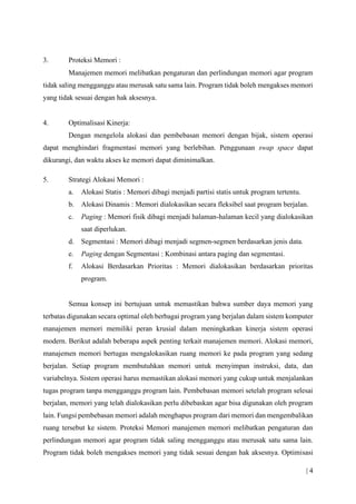 | 4
3. Proteksi Memori :
Manajemen memori melibatkan pengaturan dan perlindungan memori agar program
tidak saling mengganggu atau merusak satu sama lain. Program tidak boleh mengakses memori
yang tidak sesuai dengan hak aksesnya.
4. Optimalisasi Kinerja:
Dengan mengelola alokasi dan pembebasan memori dengan bijak, sistem operasi
dapat menghindari fragmentasi memori yang berlebihan. Penggunaan swap space dapat
dikurangi, dan waktu akses ke memori dapat diminimalkan.
5. Strategi Alokasi Memori :
a. Alokasi Statis : Memori dibagi menjadi partisi statis untuk program tertentu.
b. Alokasi Dinamis : Memori dialokasikan secara fleksibel saat program berjalan.
c. Paging : Memori fisik dibagi menjadi halaman-halaman kecil yang dialokasikan
saat diperlukan.
d. Segmentasi : Memori dibagi menjadi segmen-segmen berdasarkan jenis data.
e. Paging dengan Segmentasi : Kombinasi antara paging dan segmentasi.
f. Alokasi Berdasarkan Prioritas : Memori dialokasikan berdasarkan prioritas
program.
Semua konsep ini bertujuan untuk memastikan bahwa sumber daya memori yang
terbatas digunakan secara optimal oleh berbagai program yang berjalan dalam sistem komputer
manajemen memori memiliki peran krusial dalam meningkatkan kinerja sistem operasi
modern. Berikut adalah beberapa aspek penting terkait manajemen memori. Alokasi memori,
manajemen memori bertugas mengalokasikan ruang memori ke pada program yang sedang
berjalan. Setiap program membutuhkan memori untuk menyimpan instruksi, data, dan
variabelnya. Sistem operasi harus memastikan alokasi memori yang cukup untuk menjalankan
tugas program tanpa mengganggu program lain. Pembebasan memori setelah program selesai
berjalan, memori yang telah dialokasikan perlu dibebaskan agar bisa digunakan oleh program
lain. Fungsi pembebasan memori adalah menghapus program dari memori dan mengembalikan
ruang tersebut ke sistem. Proteksi Memori manajemen memori melibatkan pengaturan dan
perlindungan memori agar program tidak saling mengganggu atau merusak satu sama lain.
Program tidak boleh mengakses memori yang tidak sesuai dengan hak aksesnya. Optimisasi
 