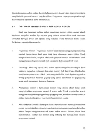 | 5
Kinerja dengan mengelola alokasi dan pembebasan memori dengan bijak, sistem operasi dapat
menghindari fragmentasi memori yang berlebihan. Penggunaan swap space dapat dikurangi,
dan waktu akses ke memori dapat diminimalkan.
Salah satu tantangan terbesar dalam manajemen memori sistem operasi adalah
bagaimana mengelola sumber daya memori yang terbatas secara efisien untuk memenuhi
kebutuhan berbagai proses dan aplikasi yang berjalan secara bersamaan dalam sistem.
Berikut cara mengatasi tantangan ini:
1. Fragmentasi Memori : Fragmentasi memori terjadi ketika ruang penyimpanan dibagi
menjadi bagian-bagian kecil yang tidak dapat digunakan secara efisien. Untuk
mengatasi masalah ini, terapkan teknik defragmentasi memori secara berkala untuk
menggabungkan fragmen menjadi blok yang dapat dialokasikan lebih besar.
2. Thrashing : Thrashing terjadi ketika sistem operasi menghabiskan sebagian besar
waktunya mengelola pertukaran data antara memori fisik dan virtual, dibandingkan
menjalankan proses secara efektif. Untuk mengatasi hal ini, Anda dapat menggunakan
strategi penjadwalan halaman (paging) yang cerdas dan ukuran file paging yang
sesuai untuk mengurangi fenomena thrashing.
3. Perencanaan Memori : Perencanaan memori yang efisien adalah kunci untuk
mengoptimalkan penggunaan memori di sistem anda. Teknik penjadwalan, seperti
menggunakan algoritma penggantian paging yang tepat, membantu memprioritaskan
alokasi memori untuk proses yang memerlukan memori segera.
4. Alokasi Memori Dinamis : Penerapan alokasi memori dinamis memungkinkan sistem
operasi mengalokasikan memori secara dinamis sesuai dengan perubahan kebutuhan
proses. Dengan menggunakan teknik seperti alokasi memori dinamis, sistem dapat
meminimalkan sumber daya memori yang terbuang dan meningkatkan efisiensi
penggunaan memori.
 