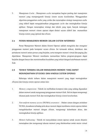 | 6
5. Manajemen Cache : Manajemen cache merupakan bagian penting dari manajemen
memori yang mempengaruhi kinerja sistem secara keseluruhan. Menggunakan
algoritma penggantian cache yang cerdas dan menerapkan strategi manajemen cache
yang efektif dapat mengoptimalkan penggunaan cache dan meningkatkan kinerja
aplikasi. Dengan menerapkan strategi dan teknik yang tepat, banyak tantangan
manajemen memori sistem operasi dapat diatasi secara efektif dan memastikan
kinerja sistem yang optimal dan efisien.
Peran Manajemen Memori dalam Sistem Operasi adalah mengelola dan mengatur
penggunaan memori pada komputer secara efisien. Ini termasuk alokasi, dealokasi, dan
pertukaran memori antara proses yang berjalan, serta mengatur memori virtual dan paging jika
diperlukan. Manajemen Memori membantu memastikan bahwa program-program dapat
berjalan dengan lancar dan meminimalkan kesalahan yang terkait dengan keterbatasan memori
fisik
Beberapa teknik terbaru dalam manajemen memori yang dapat meningkatkan
efisiensi dan kinerja sistem operasi antara lain:
1. Memory compression : Teknik ini melibatkan kompresi data yang sedang digunakan
dalam memori untuk mengurangi penggunaan memori fisik. Hal ini dapat mengurangi
tekanan pada memori fisik dan meningkatkan kinerja sistem keseluruhan.
2. Non-uniform memory access (NUMA) awareness : Dalam sistem dengan arsitektur
NUMA, kesadaran terhadap pola akses memori dapat membantu sistem operasi dalam
mengalokasikan memori dengan efisien, mengurangi kelambatan akses, dan
meningkatkan kinerja aplikasi.
3. Memori ballooning : Teknik ini menyediakan sistem operasi untuk secara dinamis
menetapkan dan mengurangi ukuran memori yang dialokasikan untuk mesin virtual
 