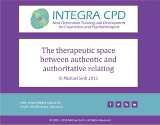 web:	www.integra-cpd.co.uk
email:	info@integra-cpd.co.uk
©	2010	-	2018	Michael	Soth	|	All	Rights	Reserved
The	therapeutic	space	
between	authentic	and	
authoritative	relating
©	Michael	Soth	2015
 