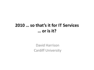 2010 … so that’s it for IT Services … or is it? David Harrison Cardiff University 
