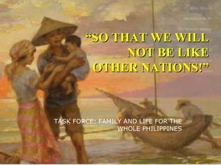 “ SO THAT WE WILL NOT BE LIKE OTHER NATIONS!” TASK FORCE: FAMILY AND LIFE FOR THE WHOLE PHILIPPINES 