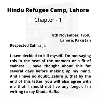 Hindu Refugee Camp, Lahore
Chapter - 1
8th November, 1958,
Lahore, Pakistan
Respected Zahira Ji,
I have decided to kill myself. I’m not saying
this in the heat of the moment or a fit of
sadness. I have thought about this for
several days before making up my mind.
And I have no doubt, Zahira ji, that by the
end of this letter, you will also agree with
me that I should not live any longer. I’m
writing to say Khuda Hafiz.
 