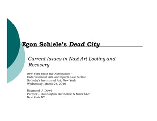 Egon Schiele’s Dead City

 Current Issues in Nazi Art Looting and
 Recovery
 New York State Bar Association –
 Entertainment Arts and Sports Law Section
 Sotheby's Institute of Art, New York
 Wednesday, March 24, 2010

 Raymond J. Dowd
 Partner – Dunnington Bartholow & Miller LLP
 New York NY
 