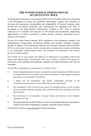 IFAC BACKGROUND 4
THE INTERNATIONAL FEDERATION OF
ACCOUNTANTS’ ROLE
The International Federation of Accountants (IFAC) serves the public interest by contributing
to the development of strong and sustainable organizations, markets, and economies. It
advocates for transparency, accountability, and comparability of financial reporting; helps
develop the accountancy profession; and communicates the importance and value of
accountants to the global financial infrastructure. Founded in 1977, IFAC is currently
comprised of 172 members and associates in 129 countries and jurisdictions, representing
approximately 2.5 million accountants in public practice, education, government service,
industry, and commerce.
As part of its public interest mandate, IFAC contributes to the development, adoption, and
implementation of high-quality international auditing and assurance standards, primarily
through its support of the International Auditing and Assurance Standards Board (IAASB).
IFAC provides human resources, facilities management, communications support, and funding
to this independent standard-setting board, and facilitates the nominations and selection
process for board members.
The IAASB sets its own agendas and approves its publications in accordance with its due
process and without IFAC’s involvement. IFAC has no ability to influence the agendas or
publications. IFAC publishes the handbooks, standards, and other publications and owns the
copyrights.
The IAASB’s independence is safeguarded in a number of ways:
• formal, independent public interest oversight for standard setting by the Public Interest
Oversight Board (see www.ipiob.org for more information), which includes a rigorous
due process involving public consultation
• a public call for nominations, and formal, independent oversight of the
nominations/selection process by the Public Interest Oversight Board
• full transparency, both in terms of due process for standard setting, as well as public
access to agenda materials, meetings, and a published basis for conclusions with each
final standard
• the involvement of a Consultative Advisory Group and observers in the standard-
setting process, and
• the requirement that IAASB members, as well as nominating/employing organizations,
commit to the board’s independence, integrity, and public interest mission.
Visit the IFAC website at www.ifac.org for further information.
 