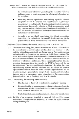 OVERALL OBJECTIVES OF THE INDEPENDENT AUDITOR AND THE CONDUCT OF AN
AUDIT IN ACCORDANCE WITH INTERNATIONAL STANDARDS ON AUDITING
ISA 200 94
the completeness of information, even though the auditor has performed
audit procedures to obtain assurance that all relevant information has
been obtained.
• Fraud may involve sophisticated and carefully organized schemes
designed to conceal it. Therefore, audit procedures used to gather audit
evidence may be ineffective for detecting an intentional misstatement
that involves, for example, collusion to falsify documentation which
may cause the auditor to believe that audit evidence is valid when it is
not. The auditor is neither trained as nor expected to be an expert in the
authentication of documents.
• An audit is not an official investigation into alleged wrongdoing.
Accordingly, the auditor is not given specific legal powers, such as the
power of search, which may be necessary for such an investigation.
Timeliness of Financial Reporting and the Balance between Benefit and Cost
A48. The matter of difficulty, time, or cost involved is not in itself a valid basis for
the auditor to omit an audit procedure for which there is no alternative or to be
satisfied with audit evidence that is less than persuasive. Appropriate planning
assists in making sufficient time and resources available for the conduct of the
audit. Notwithstanding this, the relevance of information, and thereby its value,
tends to diminish over time, and there is a balance to be struck between the
reliability of information and its cost. This is recognized in certain financial
reporting frameworks (see, for example, the IASB’s Framework for the
Preparation and Presentation of Financial Statements). Therefore, there is an
expectation by users of financial statements that the auditor will form an
opinion on the financial statements within a reasonable period of time and at a
reasonable cost, recognizing that it is impracticable to address all information
that may exist or to pursue every matter exhaustively on the assumption that
information is in error or fraudulent until proved otherwise.
A49. Consequently, it is necessary for the auditor to:
• Plan the audit so that it will be performed in an effective manner;
• Direct audit effort to areas most expected to contain risks of material
misstatement, whether due to fraud or error, with correspondingly less
effort directed at other areas; and
• Use testing and other means of examining populations for misstatements.
A50. In light of the approaches described in paragraph A49, the ISAs contain
requirements fortheplanning and performanceoftheaudit and requiretheauditor,
among other things, to:
 