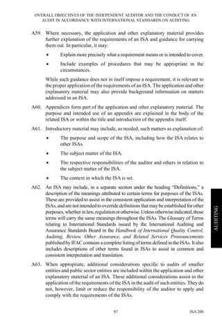 OVERALL OBJECTIVES OF THE INDEPENDENT AUDITOR AND THE CONDUCT OF AN
AUDIT IN ACCORDANCE WITH INTERNATIONAL STANDARDS ON AUDITING
ISA 20097
AUDITING
A59. Where necessary, the application and other explanatory material provides
further explanation of the requirements of an ISA and guidance for carrying
them out. In particular, it may:
• Explain more precisely what a requirement means or is intended to cover.
• Include examples of procedures that may be appropriate in the
circumstances.
While such guidance does not in itself impose a requirement, it is relevant to
the proper application of the requirements of an ISA. The application and other
explanatory material may also provide background information on matters
addressed in an ISA.
A60. Appendices form part of the application and other explanatory material. The
purpose and intended use of an appendix are explained in the body of the
related ISA or within the title and introduction of the appendix itself.
A61. Introductory material may include, as needed, such matters as explanation of:
• The purpose and scope of the ISA, including how the ISA relates to
other ISAs.
• The subject matter of the ISA.
• The respective responsibilities of the auditor and others in relation to
the subject matter of the ISA.
• The context in which the ISA is set.
A62. An ISA may include, in a separate section under the heading “Definitions,” a
description of the meanings attributed to certain terms for purposes of the ISAs.
These are provided to assist in the consistent application and interpretation of the
ISAs, and are not intended to override definitions that may be established for other
purposes, whether in law, regulationorotherwise.Unlessotherwiseindicated,those
terms will carry the same meanings throughout the ISAs. The Glossary of Terms
relating to International Standards issued by the International Auditing and
Assurance Standards Board in the Handbook of International Quality Control,
Auditing, Review, Other Assurance, and Related Services Pronouncements
published by IFAC contains a complete listing of terms defined in the ISAs. It also
includes descriptions of other terms found in ISAs to assist in common and
consistent interpretation and translation.
A63. When appropriate, additional considerations specific to audits of smaller
entities and public sector entities are included within the application and other
explanatory material of an ISA. These additional considerations assist in the
application of the requirements of the ISA in the audit of such entities. They do
not, however, limit or reduce the responsibility of the auditor to apply and
comply with the requirements of the ISAs.
 