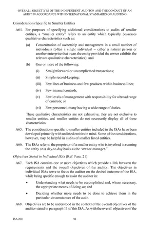 OVERALL OBJECTIVES OF THE INDEPENDENT AUDITOR AND THE CONDUCT OF AN
AUDIT IN ACCORDANCE WITH INTERNATIONAL STANDARDS ON AUDITING
ISA 200 98
Considerations Specific to Smaller Entities
A64. For purposes of specifying additional considerations to audits of smaller
entities, a “smaller entity” refers to an entity which typically possesses
qualitative characteristics such as:
(a) Concentration of ownership and management in a small number of
individuals (often a single individual – either a natural person or
another enterprise that owns the entity provided the owner exhibits the
relevant qualitative characteristics); and
(b) One or more of the following:
(i) Straightforward or uncomplicated transactions;
(ii) Simple record-keeping;
(iii) Few lines of business and few products within business lines;
(iv) Few internal controls;
(v) Few levels of management with responsibility for a broad range
of controls; or
(vi) Few personnel, many having a wide range of duties.
These qualitative characteristics are not exhaustive, they are not exclusive to
smaller entities, and smaller entities do not necessarily display all of these
characteristics.
A65. The considerations specific to smaller entities included in the ISAs have been
developed primarily with unlisted entities in mind. Some of the considerations,
however, may be helpful in audits of smaller listed entities.
A66. The ISAs refer to the proprietor of a smaller entity who is involved in running
the entity on a day-to-day basis as the “owner-manager.”
Objectives Stated in Individual ISAs (Ref: Para. 21)
A67. Each ISA contains one or more objectives which provide a link between the
requirements and the overall objectives of the auditor. The objectives in
individual ISAs serve to focus the auditor on the desired outcome of the ISA,
while being specific enough to assist the auditor in:
• Understanding what needs to be accomplished and, where necessary,
the appropriate means of doing so; and
• Deciding whether more needs to be done to achieve them in the
particular circumstances of the audit.
A68. Objectives are to be understood in the context of the overall objectives of the
auditor stated in paragraph 11 of this ISA. As with the overall objectives of the
 