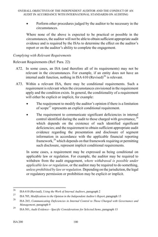 OVERALL OBJECTIVES OF THE INDEPENDENT AUDITOR AND THE CONDUCT OF AN
AUDIT IN ACCORDANCE WITH INTERNATIONAL STANDARDS ON AUDITING
ISA 200 100
• Perform other procedures judged by the auditor to be necessary in the
circumstances.
Where none of the above is expected to be practical or possible in the
circumstances, the auditor will not be able to obtain sufficient appropriate audit
evidence and is required by the ISAs to determine the effect on the auditor’s
report or on the auditor’s ability to complete the engagement.
Complying with Relevant Requirements
Relevant Requirements (Ref: Para. 22)
A72. In some cases, an ISA (and therefore all of its requirements) may not be
relevant in the circumstances. For example, if an entity does not have an
internal audit function, nothing in ISA 610 (Revised)26
is relevant.
A73. Within a relevant ISA, there may be conditional requirements. Such a
requirement is relevant when the circumstances envisioned in the requirement
apply and the condition exists. In general, the conditionality of a requirement
will either be explicit or implicit, for example:
• The requirement to modify the auditor’s opinion if there is a limitation
of scope27
represents an explicit conditional requirement.
• The requirement to communicate significant deficiencies in internal
control identified during the audit to those charged with governance,28
which depends on the existence of such identified significant
deficiencies; and the requirement to obtain sufficient appropriate audit
evidence regarding the presentation and disclosure of segment
information in accordance with the applicable financial reporting
framework,29
which depends on that framework requiring or permitting
such disclosure, represent implicit conditional requirements.
In some cases, a requirement may be expressed as being conditional on
applicable law or regulation. For example, the auditor may be required to
withdraw from the audit engagement, where withdrawal is possible under
applicable law or regulation, or the auditor may be required to do something,
unless prohibited by law or regulation. Depending on the jurisdiction, the legal
or regulatory permission or prohibition may be explicit or implicit.
26
ISA 610 (Revised), Using the Work of Internal Auditors, paragraph 2
27
ISA 705, Modifications to the Opinion in the Independent Auditor’s Report, paragraph 13
28
ISA 265, Communicating Deficiencies in Internal Control to Those Charged with Governance and
Management, paragraph 9
29
ISA 501, Audit Evidence—Specific Considerations for Selected Items, paragraph 13
 