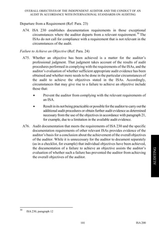 OVERALL OBJECTIVES OF THE INDEPENDENT AUDITOR AND THE CONDUCT OF AN
AUDIT IN ACCORDANCE WITH INTERNATIONAL STANDARDS ON AUDITING
ISA 200101
AUDITING
Departure from a Requirement (Ref: Para. 23)
A74. ISA 230 establishes documentation requirements in those exceptional
circumstances where the auditor departs from a relevant requirement.30
The
ISAs do not call for compliance with a requirement that is not relevant in the
circumstances of the audit.
Failure to Achieve an Objective (Ref: Para. 24)
A75. Whether an objective has been achieved is a matter for the auditor’s
professional judgment. That judgment takes account of the results of audit
procedures performed in complying with the requirements of the ISAs, and the
auditor’s evaluation of whether sufficient appropriate audit evidence has been
obtained and whether more needs to be done in the particular circumstances of
the audit to achieve the objectives stated in the ISAs. Accordingly,
circumstances that may give rise to a failure to achieve an objective include
those that:
• Prevent the auditor from complying with the relevant requirements of
an ISA.
• Result in its notbeingpracticableorpossible fortheauditorto carryout the
additional audit procedures or obtain further audit evidence as determined
necessary from the use of the objectives in accordance with paragraph 21,
for example, due to a limitation in the available audit evidence.
A76. Audit documentation that meets the requirements of ISA 230 and the specific
documentation requirements of other relevant ISAs provides evidence of the
auditor’s basis for a conclusion about the achievement of the overall objectives
of the auditor. While it is unnecessary for the auditor to document separately
(as in a checklist, for example) that individual objectives have been achieved,
the documentation of a failure to achieve an objective assists the auditor’s
evaluation of whether such a failure has prevented the auditor from achieving
the overall objectives of the auditor.
30
ISA 230, paragraph 12
 