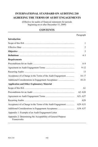 ISA 210 102
INTERNATIONAL STANDARD ON AUDITING 210
AGREEING THE TERMS OF AUDIT ENGAGEMENTS
(Effective for audits of financial statements for periods
beginning on or after December 15, 2009)
CONTENTS
Paragraph
Introduction
Scope of this ISA ...................................................................................... 1
Effective Date ........................................................................................... 2
Objective .................................................................................................. 3
Definitions ................................................................................................ 4–5
Requirements
Preconditions for an Audit ........................................................................ 6–8
Agreement on Audit Engagement Terms .................................................. 9–12
Recurring Audits ....................................................................................... 13
Acceptance of a Change in the Terms of the Audit Engagement .............. 14–17
Additional Considerations in Engagement Acceptance ............................ 18–21
Application and Other Explanatory Material
Scope of this ISA ...................................................................................... A1
Preconditions for an Audit ........................................................................ A2–A20
Agreement on Audit Engagement Terms .................................................. A21–A27
Recurring Audits ....................................................................................... A28
Acceptance of a Change in the Terms of the Audit Engagement .............. A29–A33
Additional Considerations in Engagement Acceptance ............................ A34–A37
Appendix 1: Example of an Audit Engagement Letter
Appendix 2: Determining the Acceptability of General Purpose
Frameworks
 
