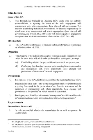 AGREEING THE TERMS OF AUDIT ENGAGEMENTS
ISA 210 104
Introduction
Scope of this ISA
1. This International Standard on Auditing (ISA) deals with the auditor’s
responsibilities in agreeing the terms of the audit engagement with
management and, where appropriate, those charged with governance. This
includes establishing that certain preconditions for an audit, responsibility for
which rests with management and, where appropriate, those charged with
governance, are present. ISA 2201
deals with those aspects of engagement
acceptance that are within the control of the auditor. (Ref: Para. A1)
Effective Date
2. This ISAis effective for audits of financial statements for periods beginning on
or after December 15, 2009.
Objective
3. The objective of the auditor is to accept or continue an audit engagement only
when the basis upon which it is to be performed has been agreed, through:
(a) Establishing whether the preconditions for an audit are present; and
(b) Confirming that there is a common understanding between the auditor
and management and, where appropriate, those charged with
governance of the terms of the audit engagement.
Definitions
4. For purposes of the ISAs, the following term has the meaning attributed below:
Preconditions for an audit – The use by management of an acceptable financial
reporting framework in the preparation of the financial statements and the
agreement of management and, where appropriate, those charged with
governance to the premise2
on which an audit is conducted.
5. For thepurposes ofthisISA,references to “management” should beread hereafter
as “management and, where appropriate, those charged with governance.”
Requirements
Preconditions for an Audit
6. In order to establish whether the preconditions for an audit are present, the
auditor shall:
1
ISA 220, Quality Control for an Audit of Financial Statements
2
ISA 200, Overall Objectives of the Independent Auditor and the Conduct of an Audit in Accordance
with International Standards on Auditing, paragraph 13
 
