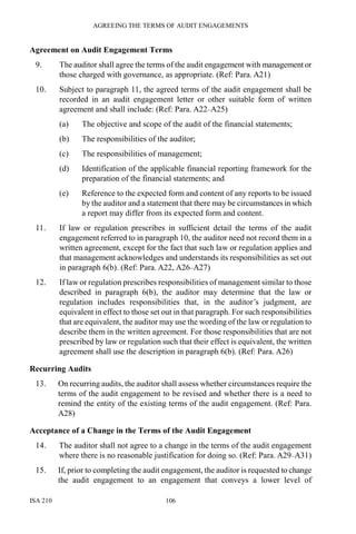 AGREEING THE TERMS OF AUDIT ENGAGEMENTS
ISA 210 106
Agreement on Audit Engagement Terms
9. The auditor shall agree the terms of the audit engagement with management or
those charged with governance, as appropriate. (Ref: Para. A21)
10. Subject to paragraph 11, the agreed terms of the audit engagement shall be
recorded in an audit engagement letter or other suitable form of written
agreement and shall include: (Ref: Para. A22–A25)
(a) The objective and scope of the audit of the financial statements;
(b) The responsibilities of the auditor;
(c) The responsibilities of management;
(d) Identification of the applicable financial reporting framework for the
preparation of the financial statements; and
(e) Reference to the expected form and content of any reports to be issued
by the auditor and a statement that there may be circumstances in which
a report may differ from its expected form and content.
11. If law or regulation prescribes in sufficient detail the terms of the audit
engagement referred to in paragraph 10, the auditor need not record them in a
written agreement, except for the fact that such law or regulation applies and
that management acknowledges and understands its responsibilities as set out
in paragraph 6(b). (Ref: Para. A22, A26–A27)
12. If law or regulation prescribes responsibilities of management similar to those
described in paragraph 6(b), the auditor may determine that the law or
regulation includes responsibilities that, in the auditor’s judgment, are
equivalent in effect to those set out in that paragraph. For such responsibilities
that are equivalent, the auditor may use the wording of the law or regulation to
describe them in the written agreement. For those responsibilities that are not
prescribed by law or regulation such that their effect is equivalent, the written
agreement shall use the description in paragraph 6(b). (Ref: Para. A26)
Recurring Audits
13. On recurring audits, the auditor shall assess whether circumstances require the
terms of the audit engagement to be revised and whether there is a need to
remind the entity of the existing terms of the audit engagement. (Ref: Para.
A28)
Acceptance of a Change in the Terms of the Audit Engagement
14. The auditor shall not agree to a change in the terms of the audit engagement
where there is no reasonable justification for doing so. (Ref: Para. A29–A31)
15. If, prior to completing the audit engagement, the auditor is requested to change
the audit engagement to an engagement that conveys a lower level of
 