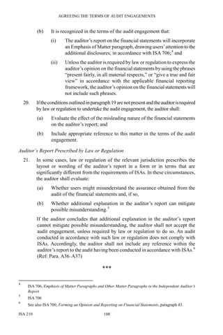 AGREEING THE TERMS OF AUDIT ENGAGEMENTS
ISA 210 108
(b) It is recognized in the terms of the audit engagement that:
(i) The auditor’s report on the financial statements will incorporate
an Emphasis of Matter paragraph, drawing users’attention to the
additional disclosures, in accordance with ISA 706;4
and
(ii) Unless the auditor is required by law or regulation to express the
auditor’s opinion on the financial statements by using the phrases
“present fairly, in all material respects,” or “give a true and fair
view” in accordance with the applicable financial reporting
framework, the auditor’s opinion on the financial statements will
not include such phrases.
20. Ifthe conditions outlined in paragraph 19 are notpresent and the auditorisrequired
by law or regulation to undertake the audit engagement, the auditor shall:
(a) Evaluate the effect of the misleading nature of the financial statements
on the auditor’s report; and
(b) Include appropriate reference to this matter in the terms of the audit
engagement.
Auditor’s Report Prescribed by Law or Regulation
21. In some cases, law or regulation of the relevant jurisdiction prescribes the
layout or wording of the auditor’s report in a form or in terms that are
significantly different from the requirements of ISAs. In these circumstances,
the auditor shall evaluate:
(a) Whether users might misunderstand the assurance obtained from the
audit of the financial statements and, if so,
(b) Whether additional explanation in the auditor’s report can mitigate
possible misunderstanding.5
If the auditor concludes that additional explanation in the auditor’s report
cannot mitigate possible misunderstanding, the auditor shall not accept the
audit engagement, unless required by law or regulation to do so. An audit
conducted in accordance with such law or regulation does not comply with
ISAs. Accordingly, the auditor shall not include any reference within the
auditor’s report to the audit having been conducted in accordance with ISAs.6
(Ref: Para. A36–A37)
***
4
ISA 706, Emphasis of Matter Paragraphs and Other Matter Paragraphs in the Independent Auditor’s
Report
5
ISA 706
6
See also ISA 700, Forming an Opinion and Reporting on Financial Statements, paragraph 43.
 