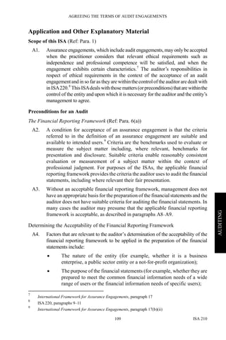 AGREEING THE TERMS OF AUDIT ENGAGEMENTS
ISA 210109
AUDITING
Application and Other Explanatory Material
Scope of this ISA (Ref: Para. 1)
A1. Assurance engagements, which include audit engagements, may only be accepted
when the practitioner considers that relevant ethical requirements such as
independence and professional competence will be satisfied, and when the
engagement exhibits certain characteristics.7
The auditor’s responsibilities in
respect of ethical requirements in the context of the acceptance of an audit
engagement and in so far as they are within the control of the auditor are dealt with
in ISA220.8
ThisISAdeals with those matters (orpreconditions)thatarewithinthe
control of the entity and upon which it is necessary for the auditor and the entity’s
management to agree.
Preconditions for an Audit
The Financial Reporting Framework (Ref: Para. 6(a))
A2. A condition for acceptance of an assurance engagement is that the criteria
referred to in the definition of an assurance engagement are suitable and
available to intended users.9
Criteria are the benchmarks used to evaluate or
measure the subject matter including, where relevant, benchmarks for
presentation and disclosure. Suitable criteria enable reasonably consistent
evaluation or measurement of a subject matter within the context of
professional judgment. For purposes of the ISAs, the applicable financial
reporting framework provides the criteria the auditor uses to audit the financial
statements, including where relevant their fair presentation.
A3. Without an acceptable financial reporting framework, management does not
have an appropriate basis for the preparation of the financial statements and the
auditor does not have suitable criteria for auditing the financial statements. In
many cases the auditor may presume that the applicable financial reporting
framework is acceptable, as described in paragraphs A8–A9.
Determining the Acceptability of the Financial Reporting Framework
A4. Factors that are relevant to the auditor’s determination of the acceptability of the
financial reporting framework to be applied in the preparation of the financial
statements include:
• The nature of the entity (for example, whether it is a business
enterprise, a public sector entity or a not-for-profit organization);
• The purpose of the financial statements (for example, whether they are
prepared to meet the common financial information needs of a wide
range of users or the financial information needs of specific users);
7
International Framework for Assurance Engagements, paragraph 17
8
ISA 220, paragraphs 9–11
9
International Framework for Assurance Engagements, paragraph 17(b)(ii)
 