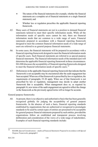 AGREEING THE TERMS OF AUDIT ENGAGEMENTS
ISA 210 110
• The nature of the financial statements (for example, whether the financial
statements are a complete set of financial statements or a single financial
statement); and
• Whether law or regulation prescribes the applicable financial reporting
framework.
A5. Many users of financial statements are not in a position to demand financial
statements tailored to meet their specific information needs. While all the
information needs of specific users cannot be met, there are financial
information needs that are common to a wide range of users. Financial
statements prepared in accordance with a financial reporting framework
designed to meet the common financial information needs of a wide range of
users are referred to as general purpose financial statements.
A6. In some cases, the financial statements will be prepared in accordance with a
financial reporting framework designed to meet the financial information needs
of specific users. Such financial statements are referred to as special purpose
financial statements. The financial information needs of the intended users will
determine the applicable financial reporting framework in these circumstances.
ISA 800 discusses the acceptability of financial reporting frameworks designed
to meet the financial information needs of specific users.10
A7. Deficiencies in the applicable financial reporting framework that indicate that the
framework is not acceptable may be encountered after the audit engagement has
beenaccepted.When use ofthat framework is prescribed by laworregulation, the
requirements of paragraphs 19–20 apply. When use of that framework is not
prescribed by law or regulation, management may decide to adopt another
framework that is acceptable. When management does so, as required by
paragraph 16, new terms of the audit engagement are agreed to reflect the change
in the framework as the previously agreed terms will no longer be accurate.
General purpose frameworks
A8. At present, there is no objective and authoritative basis that has been generally
recognized globally for judging the acceptability of general purpose
frameworks. In the absence of such a basis, financial reporting standards
established by organizations that are authorized or recognized to promulgate
standards to be used by certain types of entities are presumed to be acceptable
for general purpose financial statements prepared by such entities, provided the
organizations follow an established and transparent process involving
deliberation and consideration of the views of a wide range of stakeholders.
Examples of such financial reporting standards include:
10
ISA800, Special Considerations—Audits of Financial Statements Prepared in Accordance with Special
Purpose Frameworks, paragraph 8
 