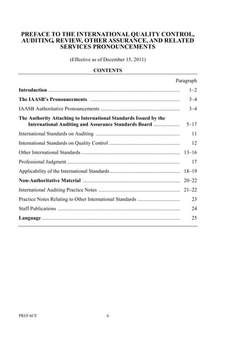 PREFACE 6
PREFACE TO THE INTERNATIONAL QUALITY CONTROL,
AUDITING, REVIEW, OTHER ASSURANCE, AND RELATED
SERVICES PRONOUNCEMENTS
(Effective as of December 15, 2011)
CONTENTS
Paragraph
Introduction .................................................................................................... 1–2
The IAASB’s Pronouncements .................................................................... 3–4
IAASB Authoritative Pronouncements ............................................................ 3–4
The Authority Attaching to International Standards Issued by the
International Auditing and Assurance Standards Board .................... 5–17
International Standards on Auditing ................................................................ 11
International Standards on Quality Control ...................................................... 12
Other International Standards ........................................................................... 13–16
Professional Judgment ...................................................................................... 17
Applicability of the International Standards ..................................................... 18–19
Non-Authoritative Material .......................................................................... 20–22
International Auditing Practice Notes .............................................................. 21–22
Practice Notes Relating to Other International Standards ................................ 23
Staff Publications ............................................................................................. 24
Language ......................................................................................................... 25
 