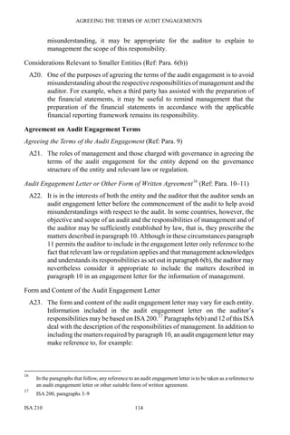 AGREEING THE TERMS OF AUDIT ENGAGEMENTS
ISA 210 114
misunderstanding, it may be appropriate for the auditor to explain to
management the scope of this responsibility.
Considerations Relevant to Smaller Entities (Ref: Para. 6(b))
A20. One of the purposes of agreeing the terms of the audit engagement is to avoid
misunderstanding about the respective responsibilities of management and the
auditor. For example, when a third party has assisted with the preparation of
the financial statements, it may be useful to remind management that the
preparation of the financial statements in accordance with the applicable
financial reporting framework remains its responsibility.
Agreement on Audit Engagement Terms
Agreeing the Terms of the Audit Engagement (Ref: Para. 9)
A21. The roles of management and those charged with governance in agreeing the
terms of the audit engagement for the entity depend on the governance
structure of the entity and relevant law or regulation.
Audit Engagement Letter or Other Form of Written Agreement16
(Ref: Para. 10–11)
A22. It is in the interests of both the entity and the auditor that the auditor sends an
audit engagement letter before the commencement of the audit to help avoid
misunderstandings with respect to the audit. In some countries, however, the
objective and scope of an audit and the responsibilities of management and of
the auditor may be sufficiently established by law, that is, they prescribe the
matters described in paragraph 10. Although in these circumstances paragraph
11 permits the auditor to include in the engagement letter only reference to the
fact that relevant law or regulation applies and that management acknowledges
and understands its responsibilities as set out in paragraph 6(b), the auditor may
nevertheless consider it appropriate to include the matters described in
paragraph 10 in an engagement letter for the information of management.
Form and Content of the Audit Engagement Letter
A23. The form and content of the audit engagement letter may vary for each entity.
Information included in the audit engagement letter on the auditor’s
responsibilities may be based on ISA 200.17
Paragraphs 6(b) and 12 of this ISA
deal with the description of the responsibilities of management. In addition to
including the matters required by paragraph 10, an audit engagement letter may
make reference to, for example:
16
In the paragraphs that follow, any reference to an audit engagement letter is to be taken as a reference to
an audit engagement letter or other suitable form of written agreement.
17
ISA 200, paragraphs 3–9
 