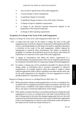 AGREEING THE TERMS OF AUDIT ENGAGEMENTS
ISA 210117
AUDITING
• Any revised or special terms of the audit engagement.
• A recent change of senior management.
• A significant change in ownership.
• A significant change in nature or size of the entity’s business.
• A change in legal or regulatory requirements.
• A change in the financial reporting framework adopted in the
preparation of the financial statements.
• A change in other reporting requirements.
Acceptance of a Change in the Terms of the Audit Engagement
Request to Change the Terms of the Audit Engagement (Ref: Para. 14)
A29. A request from the entity for the auditor to change the terms of the audit
engagement may result from a change in circumstances affectingthe need forthe
service, a misunderstanding as to the nature of an audit as originally requested or
a restriction on the scope of the audit engagement, whether imposed by
management or caused by other circumstances. The auditor, as required by
paragraph 14, considers the justification given for the request, particularly the
implications of a restriction on the scope of the audit engagement.
A30. A change in circumstances that affects the entity’s requirements or a
misunderstanding concerning the nature of the service originally requested may
be considered a reasonable basis for requesting achange in the audit engagement.
A31. In contrast, a change may not be considered reasonable if it appears that the
change relates to information that is incorrect, incomplete or otherwise
unsatisfactory. An example might be where the auditor is unable to obtain
sufficient appropriate audit evidence regarding receivables and the entity asks
for the audit engagement to be changed to a review engagement to avoid a
qualified opinion or a disclaimer of opinion.
Request to Change to a Review or a Related Service (Ref: Para. 15)
A32. Before agreeing to change an audit engagement to a review or a related service,
an auditor who was engaged to perform an audit in accordance with ISAs may
need to assess, in addition to the matters referred to in paragraphs A29–A31
above, any legal or contractual implications of the change.
A33. If the auditor concludes that there is reasonable justification to change the audit
engagement to a review or a related service, the audit work performed to the
date of change may be relevant to the changed engagement; however, the work
required to be performed and the report to be issued would be those appropriate
to the revised engagement. In order to avoid confusing the reader, the report on
the related service would not include reference to:
 