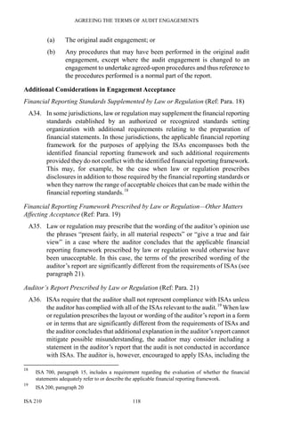 AGREEING THE TERMS OF AUDIT ENGAGEMENTS
ISA 210 118
(a) The original audit engagement; or
(b) Any procedures that may have been performed in the original audit
engagement, except where the audit engagement is changed to an
engagement to undertake agreed-upon procedures and thus reference to
the procedures performed is a normal part of the report.
Additional Considerations in Engagement Acceptance
Financial Reporting Standards Supplemented by Law or Regulation (Ref: Para. 18)
A34. In some jurisdictions, law or regulation may supplement the financial reporting
standards established by an authorized or recognized standards setting
organization with additional requirements relating to the preparation of
financial statements. In those jurisdictions, the applicable financial reporting
framework for the purposes of applying the ISAs encompasses both the
identified financial reporting framework and such additional requirements
provided they do not conflict with the identified financial reporting framework.
This may, for example, be the case when law or regulation prescribes
disclosures in addition to those required by the financial reporting standards or
when they narrow the range of acceptable choices that can be made within the
financial reporting standards.18
Financial Reporting Framework Prescribed by Law or Regulation—Other Matters
Affecting Acceptance (Ref: Para. 19)
A35. Law or regulation may prescribe that the wording of the auditor’s opinion use
the phrases “present fairly, in all material respects” or “give a true and fair
view” in a case where the auditor concludes that the applicable financial
reporting framework prescribed by law or regulation would otherwise have
been unacceptable. In this case, the terms of the prescribed wording of the
auditor’s report are significantly different from the requirements of ISAs (see
paragraph 21).
Auditor’s Report Prescribed by Law or Regulation (Ref: Para. 21)
A36. ISAs require that the auditor shall not represent compliance with ISAs unless
the auditor has complied with all of the ISAs relevant to the audit.19
When law
or regulation prescribes the layout or wording of the auditor’s report in a form
or in terms that are significantly different from the requirements of ISAs and
the auditor concludes that additional explanation in the auditor’s report cannot
mitigate possible misunderstanding, the auditor may consider including a
statement in the auditor’s report that the audit is not conducted in accordance
with ISAs. The auditor is, however, encouraged to apply ISAs, including the
18
ISA 700, paragraph 15, includes a requirement regarding the evaluation of whether the financial
statements adequately refer to or describe the applicable financial reporting framework.
19
ISA 200, paragraph 20
 