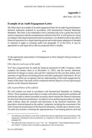 AGREEING THE TERMS OF AUDIT ENGAGEMENTS
ISA 210 APPENDIX 1 120
Appendix 1
(Ref: Para. A23–24)
Example of an Audit Engagement Letter
The following is an example of an audit engagement letter for an audit of general purpose
financial statements prepared in accordance with International Financial Reporting
Standards. This letter is not authoritative but is intended only to be a guide that may be
used in conjunction with the considerations outlined in this ISA. It will need to be varied
according to individual requirements and circumstances. Itisdrafted to referto theauditof
financial statements for a single reporting period and would require adaptation if intended
or expected to apply to recurring audits (see paragraph 13 of this ISA). It may be
appropriate to seek legal advice that any proposed letter is suitable.
***
To the appropriate representative of management or those charged with governance of
ABC Company:1
[The objective and scope of the audit]
You2
have requested that we audit the financial statements of ABC Company, which
comprise the balance sheet as at December 31, 20X1, and the income statement,
statement of changes in equity and cash flow statement for the year then ended, and a
summary of significant accounting policies and other explanatory information. We are
pleased to confirm our acceptance and our understanding of this audit engagement by
means of this letter. Our audit will be conducted with the objective of our expressing an
opinion on the financial statements.
[The responsibilities of the auditor]
We will conduct our audit in accordance with International Standards on Auditing
(ISAs). Those standards require that we comply with ethical requirements and plan and
perform the audit to obtain reasonable assurance about whether the financial statements
are free from material misstatement. An audit involves performing procedures to obtain
audit evidence about the amounts and disclosures in the financial statements. The
procedures selected depend on the auditor’s judgment, including the assessment of the
risks of material misstatement of the financial statements, whether due to fraud or error.
An audit also includes evaluating the appropriateness of accounting policies used and
1
The addressees and references in the letter would be those that are appropriate in the circumstances of the
engagement, including the relevant jurisdiction. It is important to refer to the appropriate persons – see
paragraph A21.
2
Throughout this letter, references to “you,” “we,” “us,” “management,” “those charged with governance”
and “auditor” would be used or amended as appropriate in the circumstances.
 