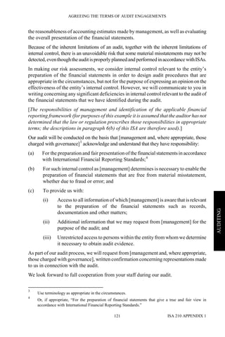 AGREEING THE TERMS OF AUDIT ENGAGEMENTS
ISA 210 APPENDIX 1121
AUDITING
the reasonableness of accounting estimates made by management, as well as evaluating
the overall presentation of the financial statements.
Because of the inherent limitations of an audit, together with the inherent limitations of
internal control, there is an unavoidable risk that some material misstatements may not be
detected, even though theaudit isproperly planned and performed in accordance withISAs.
In making our risk assessments, we consider internal control relevant to the entity’s
preparation of the financial statements in order to design audit procedures that are
appropriate in the circumstances, but not for the purpose of expressing an opinion on the
effectiveness of the entity’s internal control. However, we will communicate to you in
writing concerning any significant deficiencies in internal control relevant to the audit of
the financial statements that we have identified during the audit.
[The responsibilities of management and identification of the applicable financial
reporting framework (for purposes of this example it is assumed that the auditor has not
determined that the law or regulation prescribes those responsibilities in appropriate
terms; the descriptions in paragraph 6(b) of this ISA are therefore used).]
Our audit will be conducted on the basis that [management and, where appropriate, those
charged with governance]3
acknowledge and understand that they have responsibility:
(a) For the preparation and fair presentation of the financial statements in accordance
with International Financial Reporting Standards;4
(b) For such internal control as [management] determines is necessary to enable the
preparation of financial statements that are free from material misstatement,
whether due to fraud or error; and
(c) To provide us with:
(i) Access to all information of which [management] is aware that is relevant
to the preparation of the financial statements such as records,
documentation and other matters;
(ii) Additional information that we may request from [management] for the
purpose of the audit; and
(iii) Unrestricted access to persons within the entity from whom we determine
it necessary to obtain audit evidence.
As part of our audit process, we will request from [management and, where appropriate,
those charged with governance], written confirmation concerning representations made
to us in connection with the audit.
We look forward to full cooperation from your staff during our audit.
3
Use terminology as appropriate in the circumstances.
4
Or, if appropriate, “For the preparation of financial statements that give a true and fair view in
accordance with International Financial Reporting Standards.”
 