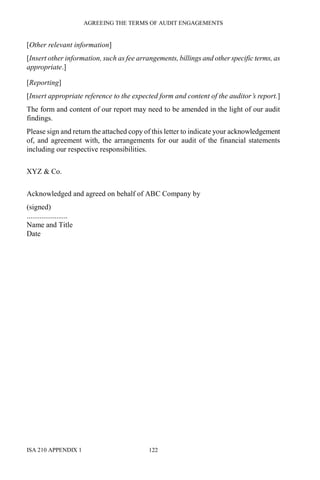 AGREEING THE TERMS OF AUDIT ENGAGEMENTS
ISA 210 APPENDIX 1 122
[Other relevant information]
[Insert other information, such as fee arrangements, billings and other specific terms, as
appropriate.]
[Reporting]
[Insert appropriate reference to the expected form and content of the auditor’s report.]
The form and content of our report may need to be amended in the light of our audit
findings.
Please sign and return the attached copy of this letter to indicate your acknowledgement
of, and agreement with, the arrangements for our audit of the financial statements
including our respective responsibilities.
XYZ & Co.
Acknowledged and agreed on behalf of ABC Company by
(signed)
......................
Name and Title
Date
 
