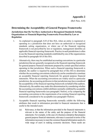 AGREEING THE TERMS OF AUDIT ENGAGEMENTS
ISA 210 APPENDIX 2123
AUDITING
Appendix 2
(Ref: Para. A10)
Determining the Acceptability of General Purpose Frameworks
Jurisdictions that Do Not Have Authorized or Recognized Standards Setting
Organizations or Financial Reporting Frameworks Prescribed by Law or
Regulation
1. As explained in paragraph A10 of this ISA, when an entity is registered or
operating in a jurisdiction that does not have an authorized or recognized
standards setting organization, or where use of the financial reporting
framework is not prescribed by law or regulation, management identifies an
applicable financial reporting framework. Practice in such jurisdictions is often
to use the financial reporting standards established by one of the organizations
described in paragraph A8 of this ISA.
2. Alternatively, there may be established accounting conventions in a particular
jurisdiction that are generally recognized as the financial reporting framework
for general purpose financial statements prepared by certain specified entities
operating in that jurisdiction. When such a financial reporting framework is
adopted, the auditor is required by paragraph 6(a) of this ISA to determine
whether the accounting conventions collectively can be considered to constitute
an acceptable financial reporting framework for general purpose financial
statements. When the accounting conventions are widely used in a particular
jurisdiction, the accounting profession in that jurisdiction may have considered
the acceptability of the financial reporting framework on behalf of the auditors.
Alternatively, the auditor may make this determination by considering whether
the accounting conventions exhibit attributes normally exhibited by acceptable
financial reporting frameworks (see paragraph 3 below), or by comparing the
accounting conventions to the requirements of an existing financial reporting
framework considered to be acceptable (see paragraph 4 below).
3. Acceptable financial reporting frameworks normally exhibit the following
attributes that result in information provided in financial statements that is
useful to the intended users:
(a) Relevance, in that the information provided in the financial statements is
relevant to the nature of the entity and the purpose of the financial
statements. For example, in the case of a business enterprise that prepares
general purpose financial statements, relevance is assessed in terms of the
information necessary to meet thecommon financialinformationneedsofa
wide range of users in making economic decisions. These needs are
 