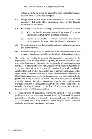 AGREEING THE TERMS OF AUDIT ENGAGEMENTS
ISA 210 APPENDIX 2 124
ordinarily met by presenting the financial position, financial performance
and cash flows of the business enterprise.
(b) Completeness, in that transactions and events, account balances and
disclosures that could affect conclusions based on the financial
statements are not omitted.
(c) Reliability, in that the information provided in the financial statements:
(i) Where applicable, reflects the economic substance of events and
transactions and not merely their legal form; and
(ii) Results in reasonably consistent evaluation, measurement,
presentation and disclosure, when used in similar circumstances.
(d) Neutrality, in that it contributes to information in the financial statements
that is free from bias.
(e) Understandability, in thatthe informationinthefinancialstatementsisclear
and comprehensiveand not subject to significantly differentinterpretation.
4. The auditor may decide to compare the accounting conventions to the
requirements of an existing financial reporting framework considered to be
acceptable. For example, the auditor may compare the accounting conventions
to IFRSs. For an audit of a small entity, the auditor may decide to compare the
accounting conventions to a financial reporting framework specifically
developed for such entities by an authorized or recognized standards setting
organization. When the auditor makes such a comparison and differences are
identified, the decision as to whether the accounting conventions adopted in the
preparation of the financial statements constitute an acceptable financial
reporting framework includes considering the reasons for the differences and
whether application of the accounting conventions, or the description of the
financial reporting framework in the financial statements, could result in
financial statements that are misleading.
5. A conglomeration of accounting conventions devised to suit individual
preferences is not an acceptable financial reporting framework for general
purpose financial statements. Similarly, a compliance framework will not be an
acceptable financial reporting framework, unless it is generally accepted in the
particular jurisdictions by preparers and users.
 