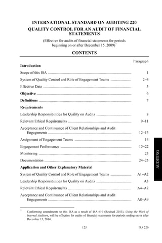 ISA 220125
AUDITING
INTERNATIONAL STANDARD ON AUDITING 220
QUALITY CONTROL FOR AN AUDIT OF FINANCIAL
STATEMENTS
(Effective for audits of financial statements for periods
beginning on or after December 15, 2009)+
CONTENTS
Paragraph
Introduction
Scope of this ISA ........................................................................................ 1
System of Quality Control and Role of Engagement Teams ...................... 2−4
Effective Date ............................................................................................. 5
Objective .................................................................................................... 6
Definitions .................................................................................................. 7
Requirements
Leadership Responsibilities for Quality on Audits ..................................... 8
Relevant Ethical Requirements ................................................................... 9−11
Acceptance and Continuance of Client Relationships and Audit
Engagements ........................................................................................ 12−13
Assignment of Engagement Teams ............................................................ 14
Engagement Performance ........................................................................... 15−22
Monitoring .................................................................................................. 23
Documentation ............................................................................................ 24−25
Application and Other Explanatory Material
System of Quality Control and Role of Engagement Teams ...................... A1−A2
Leadership Responsibilities for Quality on Audits ..................................... A3
Relevant Ethical Requirements ................................................................... A4−A7
Acceptance and Continuance of Client Relationships and Audit
Engagements ........................................................................................ A8−A9
+
Conforming amendments to this ISA as a result of ISA 610 (Revised 2013), Using the Work of
Internal Auditors, will be effective for audits of financial statements for periods ending on or after
December 15, 2014.
 