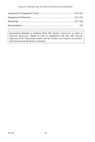 QUALITY CONTROL FOR AN AUDIT OF FINANCIAL STATEMENTS
ISA 220 126
Assignment of Engagement Teams ............................................................. A10−A12
Engagement Performance ........................................................................... A13−A31
Monitoring .................................................................................................. A32−A34
Documentation ............................................................................................ A35
International Standard on Auditing (ISA) 220, Quality Control for an Audit of
Financial Statements, should be read in conjunction with ISA 200, Overall
Objectives of the Independent Auditor and the Conduct of an Audit in Accordance
with International Standards on Auditing.
 