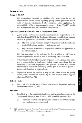 QUALITY CONTROL FOR AN AUDIT OF FINANCIAL STATEMENTS
ISA 220127
AUDITING
Introduction
Scope of this ISA
1. This International Standard on Auditing (ISA) deals with the specific
responsibilities of the auditor regarding quality control procedures for an
audit of financial statements. It also addresses, where applicable, the
responsibilities of the engagement quality control reviewer. This ISA is to be
read in conjunction with relevant ethical requirements.
System of Quality Control and Role of Engagement Teams
2. Quality control systems, policies and procedures are the responsibility of the
audit firm. Under ISQC 1, the firm has an obligation to establish and maintain
a system of quality control to provide it with reasonable assurance that:
(a) The firm and its personnel comply with professional standards and
applicable legal and regulatory requirements; and
(b) Reports issued by the firm or engagement partners are appropriate in
the circumstances.1
This ISA is premised on the basis that the firm is subject to ISQC 1 or to
national requirements that are at least as demanding. (Ref: Para. A1)
3. Within the context of the firm’s system of quality control, engagement teams
have a responsibility to implement quality control procedures that are
applicable to the audit engagement and provide the firm with relevant
information to enable the functioning of that part of the firm’s system of
quality control relating to independence.
4. Engagement teams are entitled to rely on the firm’s system of quality
control, unless information provided by the firm or other parties suggests
otherwise. (Ref: Para. A2)
Effective Date
5. This ISA is effective for audits of financial statements for periods beginning
on or after December 15, 2009.
Objective
6. The objective of the auditor is to implement quality control procedures at the
engagement level that provide the auditor with reasonable assurance that:
(a) The audit complies with professional standards and applicable legal
and regulatory requirements; and
1
ISQC 1, Quality Control for Firms that Perform Audits and Reviews of Financial Statements, and
Other Assurance and Related Services Engagements, paragraph 11
 