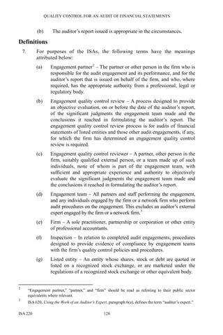 QUALITY CONTROL FOR AN AUDIT OF FINANCIAL STATEMENTS
ISA 220 128
(b) The auditor’s report issued is appropriate in the circumstances.
Definitions
7. For purposes of the ISAs, the following terms have the meanings
attributed below:
(a) Engagement partner2
– The partner or other person in the firm who is
responsible for the audit engagement and its performance, and for the
auditor’s report that is issued on behalf of the firm, and who, where
required, has the appropriate authority from a professional, legal or
regulatory body.
(b) Engagement quality control review – A process designed to provide
an objective evaluation, on or before the date of the auditor’s report,
of the significant judgments the engagement team made and the
conclusions it reached in formulating the auditor’s report. The
engagement quality control review process is for audits of financial
statements of listed entities and those other audit engagements, if any,
for which the firm has determined an engagement quality control
review is required.
(c) Engagement quality control reviewer – A partner, other person in the
firm, suitably qualified external person, or a team made up of such
individuals, none of whom is part of the engagement team, with
sufficient and appropriate experience and authority to objectively
evaluate the significant judgments the engagement team made and
the conclusions it reached in formulating the auditor’s report.
(d) Engagement team – All partners and staff performing the engagement,
and any individuals engaged by the firm or a network firm who perform
audit procedures on the engagement. This excludes an auditor’s external
expert engaged by the firm or a network firm.3
(e) Firm – A sole practitioner, partnership or corporation or other entity
of professional accountants.
(f) Inspection – In relation to completed audit engagements, procedures
designed to provide evidence of compliance by engagement teams
with the firm’s quality control policies and procedures.
(g) Listed entity – An entity whose shares, stock or debt are quoted or
listed on a recognized stock exchange, or are marketed under the
regulations of a recognized stock exchange or other equivalent body.
2
“Engagement partner,” “partner,” and “firm” should be read as referring to their public sector
equivalents where relevant.
3
ISA 620, Using the Work of an Auditor’s Expert, paragraph 6(a), defines the term “auditor’s expert.”
 