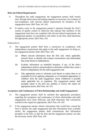 QUALITY CONTROL FOR AN AUDIT OF FINANCIAL STATEMENTS
ISA 220 130
Relevant Ethical Requirements
9. Throughout the audit engagement, the engagement partner shall remain
alert, through observation and making inquiries as necessary, for evidence of
non-compliance with relevant ethical requirements by members of the
engagement team. (Ref: Para. A4–A5)
10. If matters come to the engagement partner’s attention through the firm’s
system of quality control or otherwise that indicate that members of the
engagement team have not complied with relevant ethical requirements, the
engagement partner, in consultation with others in the firm, shall determine
the appropriate action. (Ref: Para. A5)
Independence
11. The engagement partner shall form a conclusion on compliance with
independence requirements that apply to the audit engagement. In doing so,
the engagement partner shall: (Ref: Para. A5)
(a) Obtain relevant information from the firm and, where applicable,
network firms, to identify and evaluate circumstances and relationships
that create threats to independence;
(b) Evaluate information on identified breaches, if any, of the firm’s
independence policies and procedures to determine whether they create a
threat to independence for the audit engagement; and
(c) Take appropriate action to eliminate such threats or reduce them to an
acceptable level by applying safeguards, or, if considered appropriate, to
withdraw from the audit engagement, where withdrawal is possible
under applicable law or regulation. The engagement partner shall
promptly report to the firm any inability to resolve the matter for
appropriate action. (Ref: Para. A6–A7)
Acceptance and Continuance of Client Relationships and Audit Engagements
12. The engagement partner shall be satisfied that appropriate procedures
regarding the acceptance and continuance of client relationships and audit
engagements have been followed, and shall determine that conclusions
reached in this regard are appropriate. (Ref: Para. A8–A9)
13. If the engagement partner obtains information that would have caused the
firm to decline the audit engagement had that information been available
earlier, the engagement partner shall communicate that information
promptly to the firm, so that the firm and the engagement partner can take
the necessary action. (Ref: Para. A9)
 