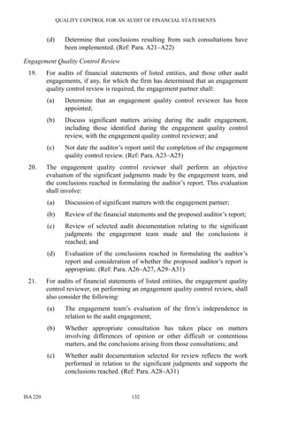 QUALITY CONTROL FOR AN AUDIT OF FINANCIAL STATEMENTS
ISA 220 132
(d) Determine that conclusions resulting from such consultations have
been implemented. (Ref: Para. A21–A22)
Engagement Quality Control Review
19. For audits of financial statements of listed entities, and those other audit
engagements, if any, for which the firm has determined that an engagement
quality control review is required, the engagement partner shall:
(a) Determine that an engagement quality control reviewer has been
appointed;
(b) Discuss significant matters arising during the audit engagement,
including those identified during the engagement quality control
review, with the engagement quality control reviewer; and
(c) Not date the auditor’s report until the completion of the engagement
quality control review. (Ref: Para. A23–A25)
20. The engagement quality control reviewer shall perform an objective
evaluation of the significant judgments made by the engagement team, and
the conclusions reached in formulating the auditor’s report. This evaluation
shall involve:
(a) Discussion of significant matters with the engagement partner;
(b) Review of the financial statements and the proposed auditor’s report;
(c) Review of selected audit documentation relating to the significant
judgments the engagement team made and the conclusions it
reached; and
(d) Evaluation of the conclusions reached in formulating the auditor’s
report and consideration of whether the proposed auditor’s report is
appropriate. (Ref: Para. A26–A27, A29–A31)
21. For audits of financial statements of listed entities, the engagement quality
control reviewer, on performing an engagement quality control review, shall
also consider the following:
(a) The engagement team’s evaluation of the firm’s independence in
relation to the audit engagement;
(b) Whether appropriate consultation has taken place on matters
involving differences of opinion or other difficult or contentious
matters, and the conclusions arising from those consultations; and
(c) Whether audit documentation selected for review reflects the work
performed in relation to the significant judgments and supports the
conclusions reached. (Ref: Para. A28–A31)
 