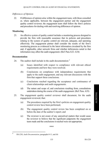 QUALITY CONTROL FOR AN AUDIT OF FINANCIAL STATEMENTS
ISA 220133
AUDITING
Differences of Opinion
22. If differences of opinion arise within the engagement team, with those consulted
or, where applicable, between the engagement partner and the engagement
quality control reviewer, the engagement team shall follow the firm’s policies
and procedures for dealing with and resolving differences of opinion.
Monitoring
23. An effective system of quality control includes a monitoring process designed to
provide the firm with reasonable assurance that its policies and procedures
relating to the system of quality control are relevant, adequate, and operating
effectively. The engagement partner shall consider the results of the firm’s
monitoring process as evidenced in the latest information circulated by the firm
and, if applicable, other network firms and whether deficiencies noted in that
information may affect the audit engagement. (Ref: Para A32–A34)
Documentation
24. The auditor shall include in the audit documentation:4
(a) Issues identified with respect to compliance with relevant ethical
requirements and how they were resolved.
(b) Conclusions on compliance with independence requirements that
apply to the audit engagement, and any relevant discussions with the
firm that support these conclusions.
(c) Conclusions reached regarding the acceptance and continuance of
client relationships and audit engagements.
(d) The nature and scope of, and conclusions resulting from, consultations
undertaken during the course of the audit engagement. (Ref: Para. A35)
25. The engagement quality control reviewer shall document, for the audit
engagement reviewed, that:
(a) The procedures required by the firm’s policies on engagement quality
control review have been performed;
(b) The engagement quality control review has been completed on or
before the date of the auditor’s report; and
(c) The reviewer is not aware of any unresolved matters that would cause
the reviewer to believe that the significant judgments the engagement
team made and the conclusions it reached were not appropriate.
***
4
ISA 230, Audit Documentation, paragraphs 8-11, and A6
 