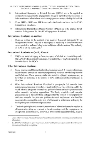 PREFACE TO THE INTERNATIONAL QUALITY CONTROL, AUDITING, REVIEW, OTHER
ASSURANCE, AND RELATED SERVICES PRONOUNCEMENTS
PREFACE 8
8. International Standards on Related Services (ISRSs) are to be applied to
compilation engagements, engagements to apply agreed upon procedures to
information and other related services engagements as specified by the IAASB.
9. ISAs, ISREs, ISAEs and ISRSs are collectively referred to as the IAASB’s
Engagement Standards.
10. International Standards on Quality Control (ISQCs) are to be applied for all
services falling under the IAASB’s Engagement Standards.
International Standards on Auditing
11. ISAs are written in the context of an audit of financial statements1
by an
independent auditor. They are to be adapted as necessary in the circumstances
when applied to audits of other historical financial information. The authority
of ISAs is set out in ISA 200.2
International Standards on Quality Control
12. ISQCs are written to apply to firms in respect of all their services falling under
the IAASB’s Engagement Standards. The authority of ISQCs is set out in the
introduction to the ISQCs.
Other International Standards
13. Some International Standards identified in paragraphs 6–8 contain: objectives,
requirements, application and other explanatory material, introductory material
and definitions. These terms are to be interpreted in a directly analogous way to
how they are explained in the context of ISAs and financial statement audits in
ISA 200.
14. Other International Standards identified in paragraphs 6–8 contain basic
principles and essential procedures (identified in bold type lettering and by the
word “should”) together with related guidance in the form of explanatory and
other material, including appendices. The basic principles and essential
procedures are to be understood and applied in the context of the explanatory
and other material that provides guidance for their application. It is therefore
necessary to consider the entire text of a Standard to understand and apply the
basic principles and essential procedures.
15. The basic principles and essential procedures of a Standard are to be applied in
all cases where they are relevant in the circumstances of the engagement. In
exceptional circumstances, however, a professional accountant may judge it
1
Unless otherwise stated, “financial statements” mean financial statements comprising historical financial
information.
2
ISA 200, Overall Objectives of the Independent Auditor and the Conduct of an Audit in Accordance with
International Standards on Auditing
 