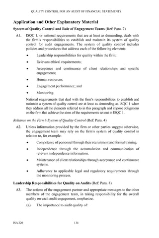 QUALITY CONTROL FOR AN AUDIT OF FINANCIAL STATEMENTS
ISA 220 134
Application and Other Explanatory Material
System of Quality Control and Role of Engagement Teams (Ref: Para. 2)
A1. ISQC 1, or national requirements that are at least as demanding, deals with
the firm’s responsibilities to establish and maintain its system of quality
control for audit engagements. The system of quality control includes
policies and procedures that address each of the following elements:
• Leadership responsibilities for quality within the firm;
• Relevant ethical requirements;
• Acceptance and continuance of client relationships and specific
engagements;
• Human resources;
• Engagement performance; and
• Monitoring.
National requirements that deal with the firm’s responsibilities to establish and
maintain a system of quality control are at least as demanding as ISQC 1 when
they address all the elements referred to in this paragraph and impose obligations
on the firm that achieve the aims of the requirements set out in ISQC 1.
Reliance on the Firm’s System of Quality Control (Ref: Para. 4)
A2. Unless information provided by the firm or other parties suggest otherwise,
the engagement team may rely on the firm’s system of quality control in
relation to, for example:
• Competence of personnel through their recruitment and formal training.
• Independence through the accumulation and communication of
relevant independence information.
• Maintenance of client relationships through acceptance and continuance
systems.
• Adherence to applicable legal and regulatory requirements through
the monitoring process.
Leadership Responsibilities for Quality on Audits (Ref: Para. 8)
A3. The actions of the engagement partner and appropriate messages to the other
members of the engagement team, in taking responsibility for the overall
quality on each audit engagement, emphasize:
(a) The importance to audit quality of:
 