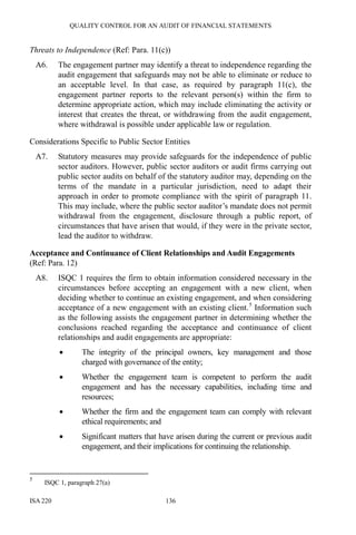 QUALITY CONTROL FOR AN AUDIT OF FINANCIAL STATEMENTS
ISA 220 136
Threats to Independence (Ref: Para. 11(c))
A6. The engagement partner may identify a threat to independence regarding the
audit engagement that safeguards may not be able to eliminate or reduce to
an acceptable level. In that case, as required by paragraph 11(c), the
engagement partner reports to the relevant person(s) within the firm to
determine appropriate action, which may include eliminating the activity or
interest that creates the threat, or withdrawing from the audit engagement,
where withdrawal is possible under applicable law or regulation.
Considerations Specific to Public Sector Entities
A7. Statutory measures may provide safeguards for the independence of public
sector auditors. However, public sector auditors or audit firms carrying out
public sector audits on behalf of the statutory auditor may, depending on the
terms of the mandate in a particular jurisdiction, need to adapt their
approach in order to promote compliance with the spirit of paragraph 11.
This may include, where the public sector auditor’s mandate does not permit
withdrawal from the engagement, disclosure through a public report, of
circumstances that have arisen that would, if they were in the private sector,
lead the auditor to withdraw.
Acceptance and Continuance of Client Relationships and Audit Engagements
(Ref: Para. 12)
A8. ISQC 1 requires the firm to obtain information considered necessary in the
circumstances before accepting an engagement with a new client, when
deciding whether to continue an existing engagement, and when considering
acceptance of a new engagement with an existing client.5
Information such
as the following assists the engagement partner in determining whether the
conclusions reached regarding the acceptance and continuance of client
relationships and audit engagements are appropriate:
• The integrity of the principal owners, key management and those
charged with governance of the entity;
• Whether the engagement team is competent to perform the audit
engagement and has the necessary capabilities, including time and
resources;
• Whether the firm and the engagement team can comply with relevant
ethical requirements; and
• Significant matters that have arisen during the current or previous audit
engagement, and their implications for continuing the relationship.
5
ISQC 1, paragraph 27(a)
 
